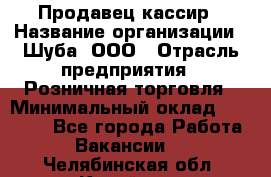 Продавец-кассир › Название организации ­ Шуба, ООО › Отрасль предприятия ­ Розничная торговля › Минимальный оклад ­ 15 000 - Все города Работа » Вакансии   . Челябинская обл.,Копейск г.